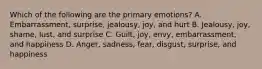 Which of the following are the primary emotions? A. Embarrassment, surprise, jealousy, joy, and hurt B. Jealousy, joy, shame, lust, and surprise C. Guilt, joy, envy, embarrassment, and happiness D. Anger, sadness, fear, disgust, surprise, and happiness