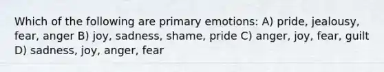 Which of the following are primary emotions: A) pride, jealousy, fear, anger B) joy, sadness, shame, pride C) anger, joy, fear, guilt D) sadness, joy, anger, fear