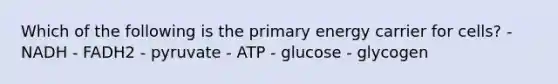 Which of the following is the primary energy carrier for cells? - NADH - FADH2 - pyruvate - ATP - glucose - glycogen