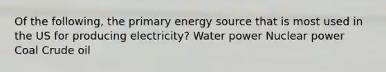 Of the following, the primary energy source that is most used in the US for producing electricity? Water power Nuclear power Coal Crude oil