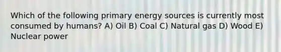 Which of the following primary energy sources is currently most consumed by humans? A) Oil B) Coal C) Natural gas D) Wood E) Nuclear power