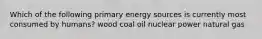 Which of the following primary energy sources is currently most consumed by humans? wood coal oil nuclear power natural gas