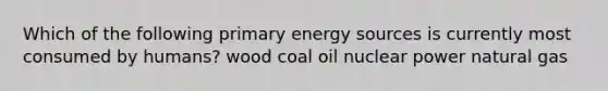 Which of the following primary energy sources is currently most consumed by humans? wood coal oil nuclear power natural gas