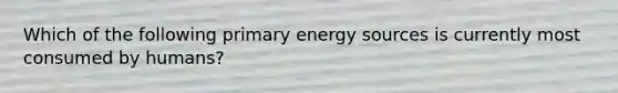 Which of the following primary energy sources is currently most consumed by humans?