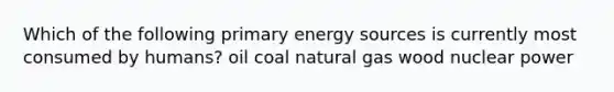 Which of the following primary energy sources is currently most consumed by humans? oil coal natural gas wood nuclear power