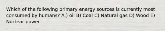 Which of the following primary energy sources is currently most consumed by humans? A.) oil B) Coal C) Natural gas D) Wood E) Nuclear power