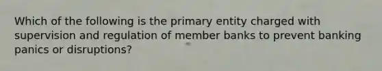 Which of the following is the primary entity charged with supervision and regulation of member banks to prevent banking panics or disruptions?