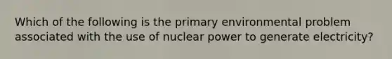 Which of the following is the primary environmental problem associated with the use of nuclear power to generate electricity?