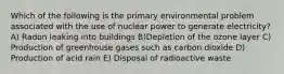 Which of the following is the primary environmental problem associated with the use of nuclear power to generate electricity? A) Radon leaking into buildings B)Depletion of the ozone layer C) Production of greenhouse gases such as carbon dioxide D) Production of acid rain E) Disposal of radioactive waste