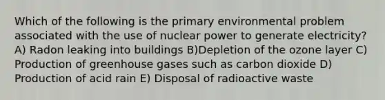 Which of the following is the primary environmental problem associated with the use of <a href='https://www.questionai.com/knowledge/ku6hn4lokc-nuclear-power' class='anchor-knowledge'>nuclear power</a> to generate electricity? A) Radon leaking into buildings B)Depletion of the ozone layer C) Production of greenhouse gases such as carbon dioxide D) Production of acid rain E) Disposal of radioactive waste