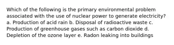 Which of the following is the primary environmental problem associated with the use of nuclear power to generate electricity? a. Production of acid rain b. Disposal of radioactive waste c. Production of greenhouse gases such as carbon dioxide d. Depletion of the ozone layer e. Radon leaking into buildings