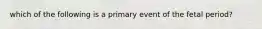 which of the following is a primary event of the fetal period?