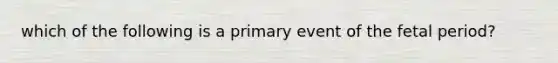 which of the following is a primary event of the fetal period?