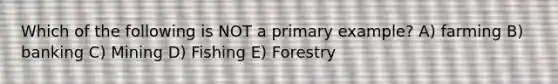 Which of the following is NOT a primary example? A) farming B) banking C) Mining D) Fishing E) Forestry