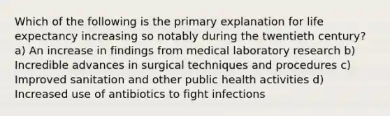 Which of the following is the primary explanation for life expectancy increasing so notably during the twentieth century? a) An increase in findings from medical laboratory research b) Incredible advances in surgical techniques and procedures c) Improved sanitation and other public health activities d) Increased use of antibiotics to fight infections