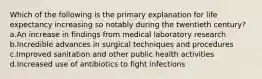 Which of the following is the primary explanation for life expectancy increasing so notably during the twentieth century? a.An increase in findings from medical laboratory research b.Incredible advances in surgical techniques and procedures c.Improved sanitation and other public health activities d.Increased use of antibiotics to fight infections