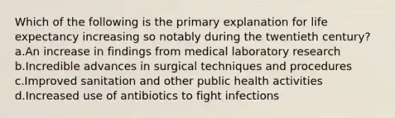 Which of the following is the primary explanation for life expectancy increasing so notably during the twentieth century? a.An increase in findings from medical laboratory research b.Incredible advances in surgical techniques and procedures c.Improved sanitation and other public health activities d.Increased use of antibiotics to fight infections