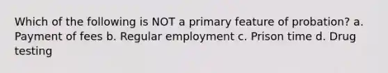 Which of the following is NOT a primary feature of probation? a. Payment of fees b. Regular employment c. Prison time d. Drug testing