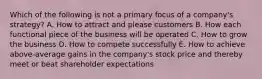 Which of the following is not a primary focus of a company's strategy? A. How to attract and please customers B. How each functional piece of the business will be operated C. How to grow the business D. How to compete successfully E. How to achieve above-average gains in the company's stock price and thereby meet or beat shareholder expectations