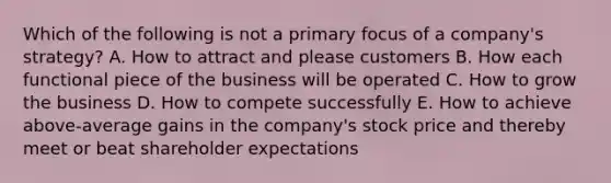 Which of the following is not a primary focus of a company's strategy? A. How to attract and please customers B. How each functional piece of the business will be operated C. How to grow the business D. How to compete successfully E. How to achieve above-average gains in the company's stock price and thereby meet or beat shareholder expectations