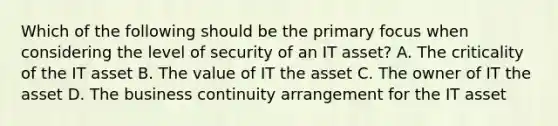 Which of the following should be the primary focus when considering the level of security of an IT asset? A. The criticality of the IT asset B. The value of IT the asset C. The owner of IT the asset D. The business continuity arrangement for the IT asset