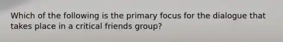 Which of the following is the primary focus for the dialogue that takes place in a critical friends group?