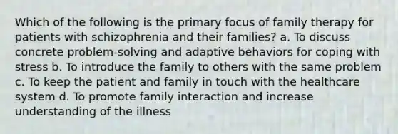 Which of the following is the primary focus of family therapy for patients with schizophrenia and their families? a. To discuss concrete problem-solving and adaptive behaviors for coping with stress b. To introduce the family to others with the same problem c. To keep the patient and family in touch with the healthcare system d. To promote family interaction and increase understanding of the illness