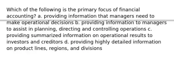 Which of the following is the primary focus of financial​ accounting? a. providing information that managers need to make operational decisions b. providing information to managers to assist in​ planning, directing and controlling operations c. providing summarized information on operational results to investors and creditors d. providing highly detailed information on product​ lines, regions, and divisions