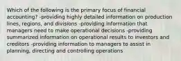 Which of the following is the primary focus of financial accounting? -providing highly detailed information on production lines, regions, and divisions -providing information that managers need to make operational decisions -providing summarized information on operational results to investors and creditors -providing information to managers to assist in planning, directing and controlling operations