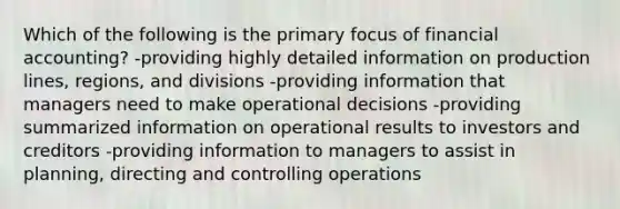 Which of the following is the primary focus of financial accounting? -providing highly detailed information on production lines, regions, and divisions -providing information that managers need to make operational decisions -providing summarized information on operational results to investors and creditors -providing information to managers to assist in planning, directing and controlling operations