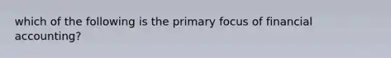 which of the following is the primary focus of financial accounting?