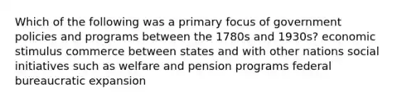 Which of the following was a primary focus of government policies and programs between the 1780s and 1930s? economic stimulus commerce between states and with other nations social initiatives such as welfare and pension programs federal bureaucratic expansion