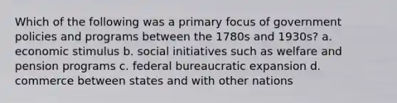 Which of the following was a primary focus of government policies and programs between the 1780s and 1930s? a. economic stimulus b. social initiatives such as welfare and pension programs c. federal bureaucratic expansion d. commerce between states and with other nations