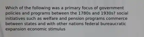 Which of the following was a primary focus of government policies and programs between the 1780s and 1930s? social initiatives such as welfare and pension programs commerce between states and with other nations federal bureaucratic expansion economic stimulus