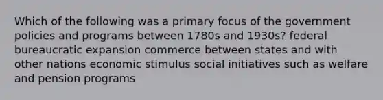 Which of the following was a primary focus of the government policies and programs between 1780s and 1930s? federal bureaucratic expansion commerce between states and with other nations economic stimulus social initiatives such as welfare and pension programs