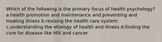 Which of the following is the primary focus of health psychology? a.<a href='https://www.questionai.com/knowledge/kKSBgjB6Il-health-promotion' class='anchor-knowledge'>health promotion</a> and maintenance and preventing and treating illness b.revising the health care system c.understanding the etiology of health and illness d.finding the cure for disease like HIV and cancer