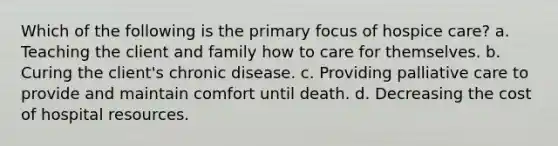 Which of the following is the primary focus of hospice care? a. Teaching the client and family how to care for themselves. b. Curing the client's chronic disease. c. Providing palliative care to provide and maintain comfort until death. d. Decreasing the cost of hospital resources.