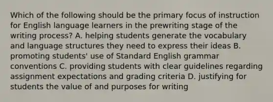 Which of the following should be the primary focus of instruction for English language learners in the prewriting stage of the writing process? A. helping students generate the vocabulary and language structures they need to express their ideas B. promoting students' use of Standard English grammar conventions C. providing students with clear guidelines regarding assignment expectations and grading criteria D. justifying for students the value of and purposes for writing