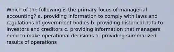 Which of the following is the primary focus of managerial​ accounting? a. providing information to comply with laws and regulations of government bodies b. providing historical data to investors and creditors c. providing information that managers need to make operational decisions d. providing summarized results of operations