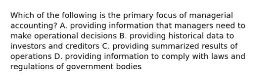 Which of the following is the primary focus of managerial​ accounting? A. providing information that managers need to make operational decisions B. providing historical data to investors and creditors C. providing summarized results of operations D. providing information to comply with laws and regulations of government bodies