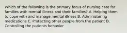 Which of the following is the primary focus of nursing care for families with mental illness and their families? A. Helping them to cope with and manage mental illness B. Administering medications C. Protecting other people from the patient D. Controlling the patients behavior