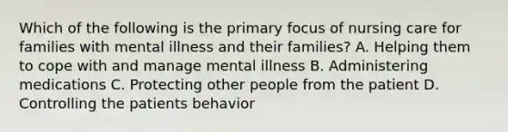 Which of the following is the primary focus of nursing care for families with mental illness and their families? A. Helping them to cope with and manage mental illness B. Administering medications C. Protecting other people from the patient D. Controlling the patients behavior