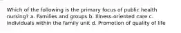 Which of the following is the primary focus of public health nursing? a. Families and groups b. Illness-oriented care c. Individuals within the family unit d. Promotion of quality of life