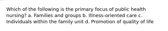 Which of the following is the primary focus of public health nursing? a. Families and groups b. Illness-oriented care c. Individuals within the family unit d. Promotion of quality of life