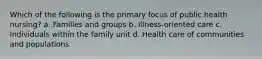 Which of the following is the primary focus of public health nursing? a. Families and groups b. Illness-oriented care c. Individuals within the family unit d. Health care of communities and populations