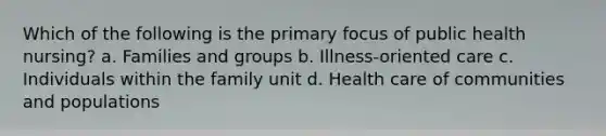 Which of the following is the primary focus of public health nursing? a. Families and groups b. Illness-oriented care c. Individuals within the family unit d. Health care of communities and populations