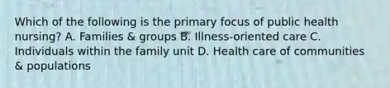 Which of the following is the primary focus of public health nursing? A. Families & groups B. Illness-oriented care C. Individuals within the family unit D. Health care of communities & populations