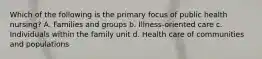 Which of the following is the primary focus of public health nursing? A. Families and groups b. Illness-oriented care c. Individuals within the family unit d. Health care of communities and populations