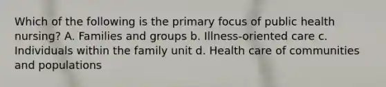 Which of the following is the primary focus of public health nursing? A. Families and groups b. Illness-oriented care c. Individuals within the family unit d. Health care of communities and populations