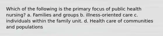 Which of the following is the primary focus of public health nursing? a. Families and groups b. illness-oriented care c. individuals within the family unit. d. Health care of communities and populations